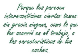 Porque les parecen
interesantísimos ciertos temas
sin gracia ninguna, como lo que
  les ocurrió en el trabajo, o
   las características de los
            coches.
 