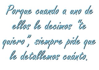 Porque cuando a uno de
   ellos le decimos “te
quiero”, siempre pide que
  le detallemos cuánto.
 