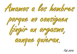 Amamos a los hombres
 porque no consiguen
  fingir un orgasmo,
    aunque quieran.
                Fabi 2010
 
