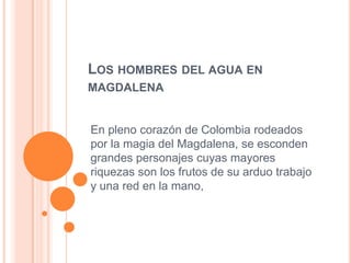 LOS HOMBRES DEL AGUA EN
MAGDALENA


En pleno corazón de Colombia rodeados
por la magia del Magdalena, se esconden
grandes personajes cuyas mayores
riquezas son los frutos de su arduo trabajo
y una red en la mano,
 