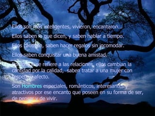 Ellos son más inteligentes, vivieron, encantaron...  Ellos saben lo que dicen, y saben hablar a tiempo.  Ellos cautivan, saben hacer regalos sin incomodar.  Ellos saben conquistar una buena amistad.  Por lo que se refiere a las relaciones, ellos cambian la cantidad por la calidad,  saben tratar a una mujer con respeto y afecto.  Son  Hombres  especiales, románticos, interesantes y atractivos por ese encanto que poseen en su forma de ser, de pensar y de vivir.  