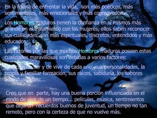 En la forma de enfrentar la vida,  son más poéticos, más sentimentales, más emocionales y más conmovedores.  Los  Hombres  maduros tienen la confianza en sí mismos más grande en el tratamiento con las mujeres, ellos saben reconocer sus cualidades, son más espirituales, discretos, entendidos y más educados.  Las razones por las que muchos  Hombres  maduros poseen estas cualidades maravillosas son debidas a varios factores:  la opción de ser y de vivir de cada uno, sus personalidades, la propia y familiar formación, sus raíces, sabiduría, los sabores individuales, etc...   Creo que en  parte, hay una buena porción influenciada en el modo de vivir de un tiempo... películas, música, sentimientos que dejaron  recuerdos buenos de juventud, un tiempo no tan remoto, pero con la certeza de que no vuelve más.  