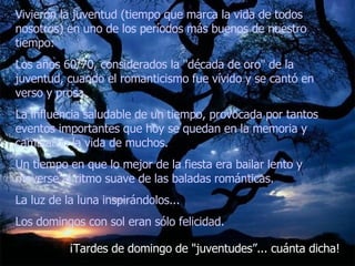 Vivieron la juventud (tiempo que marca la vida de todos nosotros) en uno de los períodos más buenos de nuestro tiempo:  Los años 60/70, considerados la "década de oro" de la juventud, cuando el romanticismo fue vívido y se cantó en verso y prosa.  La influencia saludable de un tiempo, provocada por tantos eventos importantes que hoy se quedan en la memoria y cambiaron la vida de muchos.  Un tiempo en que lo mejor de la fiesta era bailar lento y moverse al ritmo suave de las baladas románticas.  La luz de la luna inspirándolos...  Los domingos con sol eran sólo felicidad.   ¡Tardes de domingo de "juventudes”... cuánta dicha! 