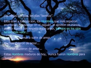 Los viejos tiempos, los días “bonitos”.  Ellos eran y todavía son, los  Hombres  que más supieron enamorar: el noviazgo en el zaguán, el apretón de manos, abrazo suave, con respeto y con amor,  los ojos en los ojos tenían más valor...   La moda era amar o sufrir de amor.  Muchos vivieron de amor...  Otros se murieron de amor...  Estos  Hombres  maduros de hoy,  nunca fueron  Hombres  para “jugar”.  