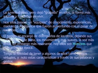 La juventud pasó, pero dejó "grabado" en ellos, la forma más sublime y romántica de vivir.  Hoy ellos poseen un "equipaje" de conocimiento, experiencias, madurez e inteligencia que fueron aumentando con el pasar de los años.  El tiempo se encargó de distinguirlos de los otros, dejando sus cabellos color de plata, los movimientos mas suaves, la voz más lenta, sin embargo más resonante, hoy ellos son  Hombres  que marcaron una época.  Tengo la felicidad de tener a algunos de ellos como amigos virtuales, y  noto estas características a través de sus palabras y gestos.  
