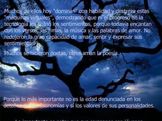 Muchos de ellos hoy "dominan" con habilidad y destreza estas “máquinas virtuales”, demostrando que ni el progreso de la tecnología les enfrió los sentimientos, porque todavía encantan con los versos, las rimas, la música y las palabras de amor. No redujeron la gran capacidad de amar, sentir y expresar sus sentimientos.  Muchos se hicieron poetas, otros aman la poesía.   Porque lo más importante no es la edad denunciada en los detalles de sus fisonomías y sí los valores de sus personalidades.  Lo importante es notar que sus corazones son jóvenes... 