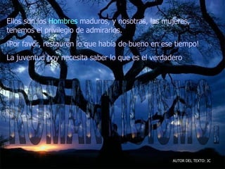 Ellos son los  Hombres  maduros, y nosotras, las mujeres, tenemos el privilegio de admirarlos.  ¡Por favor, restauren lo que había de bueno en ese tiempo!  La juventud hoy necesita saber lo que es el verdadero   AUTOR DEL TEXTO: JC ROMANTICISMO. 