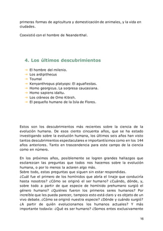 16
primeras formas de agricultura y domesticación de animales, y la vida en
ciudades.
Coexistió con el hombre de Neanderthal.
4. Los últimos descubrimientos
➔ El hombre del milenio.
➔ Los ardipithecus
➔ Toumaï
➔ Kenyanthropus platyops: El aguafiestas.
➔ Homo georgicus. La sorpresa caucasiana.
➔ Homo sapiens idaltu.
➔ Los cráneos de Omo Kibish.
➔ El pequeño humano de la Isla de Flores.
Estos son los descubrimientos más recientes sobre la ciencia de la
evolución humana. De esos ciento cincuenta años, que se ha estado
investigando sobre la evolución humana, los últimos seis años han visto
tantos descubrimientos espectaculares e importantísimos como en los 144
años anteriores. Tanto en trascendencia para este campo de la ciencia
como en número.
En los próximos años, posiblemente se logren grandes hallazgos que
esclarezcan las preguntas que todos nos hacemos sobre la evolución
humana, o por lo menos la aclaren algo más.
Sobre todo, estas preguntas que siguen sin estar respondidas.
¿Cuál fue el primero de los homínidos que abría el linaje que conduciría
hasta nosotros? ¿Cómo se originó el ser humano? ¿Cuándo, dónde, y,
sobre todo a partir de que especie de homínido prehumano surgió el
género humano? ¿Quiénes fueron los primeros seres humanos? Por
increíble que les pueda parecer, tampoco esto está claro y es objeto de un
vivo debate. ¿Cómo se originó nuestra especie? ¿Dónde y cuándo surgió?
¿A partir de quién evolucionamos los humanos actuales? Y más
importante todavía: ¿Qué es ser humano? ¿Somos entes exclusivamente
 