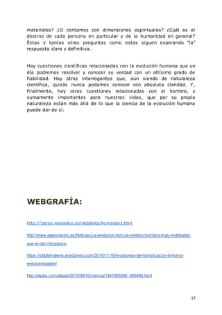 17
materiales? ¿O contamos con dimensiones espirituales? ¿Cuál es el
destino de cada persona en particular y de la humanidad en general?
Éstas y tantas otras preguntas como estas siguen esperando “la”
respuesta clara y definitiva.
Hay cuestiones científicas relacionadas con la evolución humana que un
día podremos resolver y conocer su verdad con un altísimo grado de
fiabilidad. Hay otros interrogantes que, aún siendo de naturaleza
científica, quizás nunca podamos conocer con absoluta claridad. Y,
finalmente, hay otras cuestiones relacionadas con el hombre, y
sumamente importantes para nuestras vidas, que por su propia
naturaleza están más allá de lo que la ciencia de la evolución humana
puede dar de sí.
WEBGRAFÍA:
http://perso.wanadoo.es/aldaketa/hominidos.htm
http://www.agenciasinc.es/Noticias/La-evolucion-hizo-al-cerebro-humano-mas-moldeable-
que-el-del-chimpance
https://sitibiterralevis.wordpress.com/2010/11/16/el-proceso-de-hominizacion-iii-homo-
erectusergaster/
http://elpais.com/elpais/2015/09/10/ciencia/1441905346_685486.html
 
