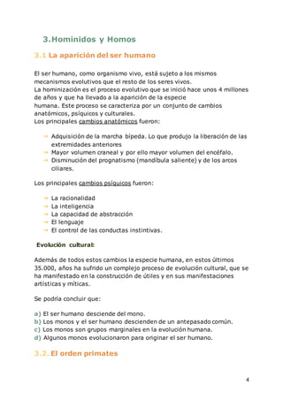 4
3.Hominidos y Homos
3.1 La aparición del ser humano
El ser humano, como organismo vivo, está sujeto a los mismos
mecanismos evolutivos que el resto de los seres vivos.
La hominización es el proceso evolutivo que se inició hace unos 4 millones
de años y que ha llevado a la aparición de la especie
humana. Este proceso se caracteriza por un conjunto de cambios
anatómicos, psíquicos y culturales.
Los principales cambios anatómicos fueron:
➔ Adquisición de la marcha bípeda. Lo que produjo la liberación de las
extremidades anteriores
➔ Mayor volumen craneal y por ello mayor volumen del encéfalo.
➔ Disminución del prognatismo (mandíbula saliente) y de los arcos
ciliares.
Los principales cambios psíquicos fueron:
➔ La racionalidad
➔ La inteligencia
➔ La capacidad de abstracción
➔ El lenguaje
➔ El control de las conductas instintivas.
Evolución cultural:
Además de todos estos cambios la especie humana, en estos últimos
35.000, años ha sufrido un complejo proceso de evolución cultural, que se
ha manifestado en la construcción de útiles y en sus manifestaciones
artísticas y míticas.
Se podría concluir que:
a) El ser humano desciende del mono.
b) Los monos y el ser humano descienden de un antepasado común.
c) Los monos son grupos marginales en la evolución humana.
d) Algunos monos evolucionaron para originar el ser humano.
3.2. El orden primates
 