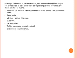 6. Hongos Venenosos  En la naturaleza, sólo ciertas variedades de hongos
son comestibles, el resto son tóxicos por ingestión pudiendo causar severos
daños e incluso la muerte.
    Debido a sus enzimas toxicas para el ser humano pueden causar síntomas
    como :
•   Taquicardia.
•   Vómitos y cólicos dolorosos.
•   Sudor frio.
•   Exceso de sed.
•   Caídas bruscas de la presión arterial.
•   Excreciones sanguinolentas.
 