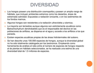DIVERSIDAD
   Los hongos poseen una distribución cosmopolita y poseen un amplio rango de
    hábitats, que incluyen ambientes extremos como los desiertos, áreas de
    extremada salinidad. Expuestas a radiación ionizante, o en los sedimentos de
    los fondos marinos.
   Algunos hongos son resistentes a la radiación ultravioleta y cósmica.
   La mayoría son terrestres aunque algunos son estrictamente acuáticos como
    Batrachochytrium dendrobatidis que es el responsable del declive en las
    poblaciones de anfibios, se dispersa en el agua y accede a los anfibios a los que
    parasita.
   Existen especies acuáticas propias de las áreas hidrotermales del océano.
   Se han descrito unas 100.000 especies de hongos, aunque la diversidad global
    no ha sido totalmente catalogada por los taxónomos. Empleando como
    herramienta de análisis el ratio entre el número de especies de hongos respecto
    al de plantas en hábitats seleccionados, se ha realizado una estima de una
    diversidad total de 1,5 millones de especies.
 