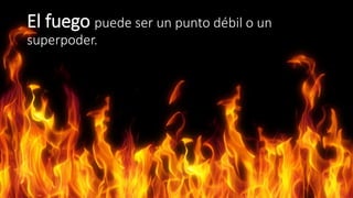 El fuego puede ser un punto débil o un 
superpoder. 
 