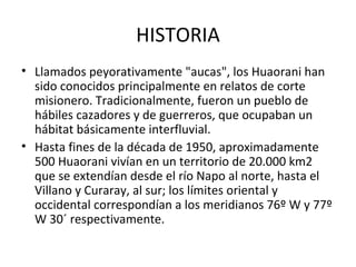 HISTORIA Llamados peyorativamente "aucas", los Huaorani han sido conocidos principalmente en relatos de corte misionero. Tradicionalmente, fueron un pueblo de hábiles cazadores y de guerreros, que ocupaban un hábitat básicamente interfluvial. Hasta fines de la década de 1950, aproximadamente 500 Huaorani vivían en un territorio de 20.000 km2 que se extendían desde el río Napo al norte, hasta el Villano y Curaray, al sur; los límites oriental y occidental correspondían a los meridianos 76º W y 77º W 30´ respectivamente.  