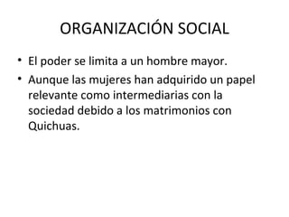 ORGANIZACIÓN SOCIAL El poder se limita a un hombre mayor. Aunque las mujeres han adquirido un papel relevante como intermediarias con la sociedad debido a los matrimonios con Quichuas. 
