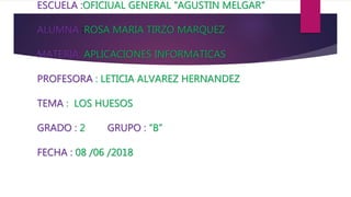 ESCUELA :OFICIUAL GENERAL “AGUSTIN MELGAR”
ALUMNA :ROSA MARIA TIRZO MARQUEZ
MATERIA: APLICACIONES INFORMATICAS
PROFESORA : LETICIA ALVAREZ HERNANDEZ
TEMA : LOS HUESOS
GRADO : 2 GRUPO : “B”
FECHA : 08 /06 /2018
 