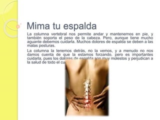 Mima tu espalda
La columna vertebral nos permite andar y mantenernos en pie, y
también soporta el peso de la cabeza. Pero, aunque tiene mucho
aguante debemos cuidarla. Muchos dolores de espalda se deben a las
malas posturas.
La columna la tenemos detrás, no la vemos, y a menudo no nos
damos cuenta de que la estamos forzando, pero es importantes
cuidarla, pues los dolores de espalda son muy molestos y perjudican a
la salud de todo el cuerpo.
 