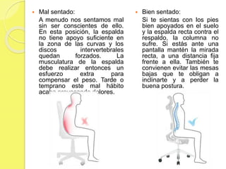  Mal sentado:
A menudo nos sentamos mal
sin ser conscientes de ello.
En esta posición, la espalda
no tiene apoyo suficiente en
la zona de las curvas y los
discos intervertebrales
quedan forzados. La
musculatura de la espalda
debe realizar entonces un
esfuerzo extra para
compensar el peso. Tarde o
temprano este mal hábito
acaba provocando dolores.
 Bien sentado:
Si te sientas con los pies
bien apoyados en el suelo
y la espalda recta contra el
respaldo, la columna no
sufre. Si estás ante una
pantalla mantén la mirada
recta, a una distancia fija
frente a ella. También te
convienen evitar las mesas
bajas que te obligan a
inclinarte y a perder la
buena postura.
 