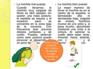  La mochila mal puesta:
Cuando llevamos la
mochila muy cargada de
libros es fácil adoptar, sin
querer, una mala postura:
la espalda se arquea y el
excesivo peso se
concentra en la zona baja
de la columna. Con
frecuencia esto provoca
dolores lumbares y de
cuello. Puedes observar
como esta postura puede
provocar el desarrollo de
un poco de joroba.
 La mochila bien puesta:
La mejor manera de
llevar la mochila es en el
centro de la espalda, ni
demasiado alta ni
demasiado baja, colgada
de ambos hombros
(nunca de uno sólo) y, si
pesa mucho, abrochada
mediante una cinta a la
cintura. Al caminar tu
cuello debe estar recto,
mirando hacia delante,
con la espalda y el
tronco también rectos.El 80 % de la
población
sufre dolores
de espalda
en algún
momento de
su vida.
 