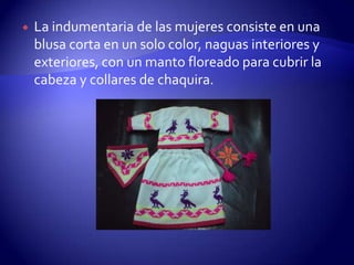    La indumentaria de las mujeres consiste en una
    blusa corta en un solo color, naguas interiores y
    exteriores, con un manto floreado para cubrir la
    cabeza y collares de chaquira.
 