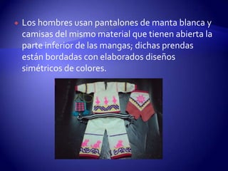   Los hombres usan pantalones de manta blanca y
    camisas del mismo material que tienen abierta la
    parte inferior de las mangas; dichas prendas
    están bordadas con elaborados diseños
    simétricos de colores.
 