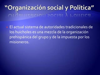    El actual sistema de autoridades tradicionales de
    los huicholes es una mezcla de la organización
    prehispánica del grupo y de la impuesta por los
    misioneros.
 