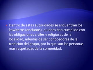    Dentro de estas autoridades se encuentran los
    kawiteros (ancianos), quienes han cumplido con
    las obligaciones civiles y religiosas de la
    localidad, además de ser conocedores de la
    tradición del grupo, por lo que son las personas
    más respetadas de la comunidad.
 
