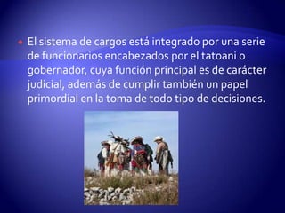    El sistema de cargos está integrado por una serie
    de funcionarios encabezados por el tatoani o
    gobernador, cuya función principal es de carácter
    judicial, además de cumplir también un papel
    primordial en la toma de todo tipo de decisiones.
 