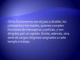    Otros funcionarios son el juez o alcalde, los
    comisarios y los topiles, quienes cumplen
    funciones de mensajeros y policías, y son
    dirigidos por un capitán. Existe, además, otra
    serie de cargos religiosos asignados a cada
    templo o tukipa.
 
