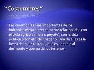    Las ceremonias más importantes de los
    huicholes están estrechamente relacionadas con
    el ciclo agrícola (maíz o peyote), con la vida
    política o con el ciclo cristiano. Una de ellas es la
    fiesta del maíz tostado, que es paralela al
    desmonte y quema de los terrenos.
 