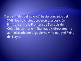 Desde finales del siglo XVI hasta principios del
 XVIII, los huicholes ocuparon una posición
 limítrofe entre la Frontera de San Luís de
 Colotlán, territorio militarizado y directamente
 administrado por el gobierno virreinal, y el Reino
 del Nayar.
 