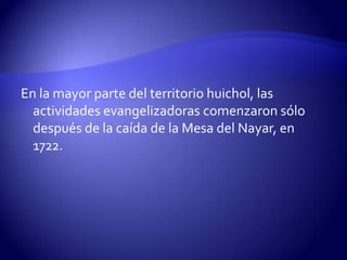 En la mayor parte del territorio huichol, las
  actividades evangelizadoras comenzaron sólo
  después de la caída de la Mesa del Nayar, en
  1722.
 