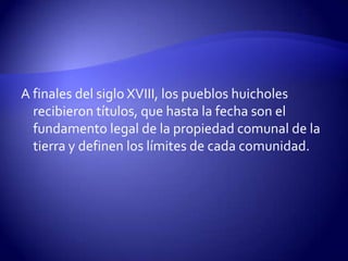 A finales del siglo XVIII, los pueblos huicholes
  recibieron títulos, que hasta la fecha son el
  fundamento legal de la propiedad comunal de la
  tierra y definen los límites de cada comunidad.
 