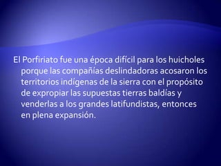 El Porfiriato fue una época difícil para los huicholes
  porque las compañías deslindadoras acosaron los
  territorios indígenas de la sierra con el propósito
  de expropiar las supuestas tierras baldías y
  venderlas a los grandes latifundistas, entonces
  en plena expansión.
 