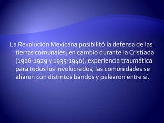 La Revolución Mexicana posibilitó la defensa de las
  tierras comunales; en cambio durante la Cristiada
  (1926-1929 y 1935-1940), experiencia traumática
  para todos los involucrados, las comunidades se
  aliaron con distintos bandos y pelearon entre sí.
 