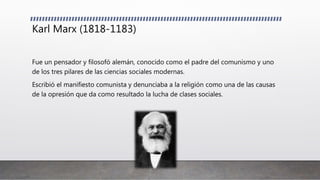 Karl Marx (1818-1183)
Fue un pensador y filosofó alemán, conocido como el padre del comunismo y uno
de los tres pilares de las ciencias sociales modernas.
Escribió el manifiesto comunista y denunciaba a la religión como una de las causas
de la opresión que da como resultado la lucha de clases sociales.
 