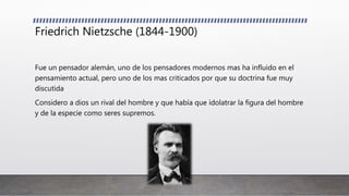 Friedrich Nietzsche (1844-1900)
Fue un pensador alemán, uno de los pensadores modernos mas ha influido en el
pensamiento actual, pero uno de los mas criticados por que su doctrina fue muy
discutida
Considero a dios un rival del hombre y que había que idolatrar la figura del hombre
y de la especie como seres supremos.
 