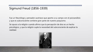 Sigmund Freud (1856-1939)
Fue un Neurólogo y pensador austriaco que aporto a su campo con el psicoanálisis
y que es subconsciente contiene gran parte de nuestro psiquismo.
Se opuso a la religión cuando afirmo que la percepción de dios es un hecho
psicológico, y que la religión suple la necesidad del subconsciente de explicar la
realidad.
 