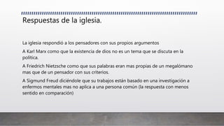 Respuestas de la iglesia.
La iglesia respondió a los pensadores con sus propios argumentos
A Karl Marx como que la existencia de dios no es un tema que se discuta en la
política.
A Friedrich Nietzsche como que sus palabras eran mas propias de un megalómano
mas que de un pensador con sus criterios.
A Sigmund Freud diciéndole que su trabajos están basado en una investigación a
enfermos mentales mas no aplica a una persona común (la respuesta con menos
sentido en comparación)
 