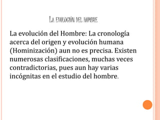 LA EVOLUCIÓN DEL HOMBRE
La evolución del Hombre: La cronología
acerca del origen y evolución humana
(Hominización) aun no es precisa. Existen
numerosas clasificaciones, muchas veces
contradictorias, pues aun hay varias
incógnitas en el estudio del hombre.
 
