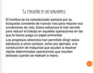 LA EVOLUCIÓN DE LOS HUMANOIDES:
El hombre se ha caracterizado siempre por su
búsqueda constante de nuevas vías para mejorar sus
condiciones de vida. Estos esfuerzos le han servido
para reducir el trabajo en aquellas operaciones en las
que la fuerza juega un papel primordial.
Los progresos obtenidos han permitido dirigir estos
esfuerzos a otros campos, como por ejemplo, a la
construcción de máquinas que ayuden a resolver
rápida determinadas operaciones que resultan
tediosas cuando se realizan a mano.
 