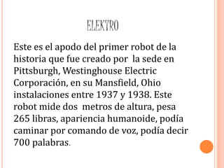 ELEKTRO
Este es el apodo del primer robot de la
historia que fue creado por la sede en
Pittsburgh, Westinghouse Electric
Corporación, en su Mansfield, Ohio
instalaciones entre 1937 y 1938. Este
robot mide dos metros de altura, pesa
265 libras, apariencia humanoide, podía
caminar por comando de voz, podía decir
700 palabras.
 