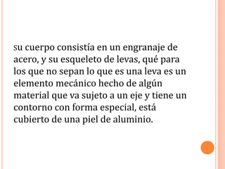 Su cuerpo consistía en un engranaje de
acero, y su esqueleto de levas, qué para
los que no sepan lo que es una leva es un
elemento mecánico hecho de algún
material que va sujeto a un eje y tiene un
contorno con forma especial, está
cubierto de una piel de aluminio.
 