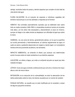 Docente. Lidia Moreno Ortiz
salvaje, excluidos todos los peces y demás especies que cumplen el ciclo total de
vida dentro del agua
FLORA SILVESTRE: Es el conjunto de especies e individuos vegetales del
territorio nacional que no se han plantado o mejorado por el hombre
HÁBITAT: Son animales esencialmente rupícolas que se defienden bien sobre
todo en media montaña (1400-1900 m.) situándolos durante el verano en la partes
más altas y en los sitios más escarpados y descendiendo un poco en invierno,
aunque sin llegar a los valles donde se desplazan con dificultad al igual que sobre
la nieve.
HUMEDAL: es una zona de tierras, generalmente planas, en la que la superficie
se inunda permanente o intermitentemente, al cubrirse regularmente de agua, el
suelo se satura, quedando desprovisto de oxígeno y dando lugar a un ecosistema
híbrido entre los puramente acuáticos y los terrestres.
IMPACTO AMBIENTAL: se entiende el efecto que produce una determinada
acción humana sobre el medio ambiente en sus distintos aspectos.
LACUSTRE: se refiere a lagos, por ende un ambiente lacustre es aquel que esta
rodeado de lagos.
LÓTICO: Curso de agua corriente unidireccional que corre de un terreno de mayor
altura a otro de menor altura
MITIGACIÓN: es la reducción de la vulnerabilidad, es decir la atenuación de los
daños potenciales sobre la vida y los bienes causados por un evento de carácter.
PAISAJE NATURAL: es aquello que no está modificado por la sociedad, a pesar
de algunos pequeños enclaves.
 