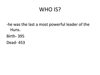 WHO IS?

-he was the last a most powerful leader of the
  Huns.
Birth- 395
Dead- 453
 