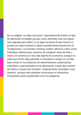 De su religión, se sabe muy poco. Aparentemente tenían un tipo
de adoración al caballo (ya que estos animales eran una figura
casi sagrada para ellos), si se sigue la teoría de que fueron un
pueblo de origen túrquico o altaico posiblemente practicaran el
Tengrianismo. Las fuentes romanas suelen referirse a ellos como
individuos subhumanos carentes de cualquier clase de dios y
moral, sin creencia en otra vida aparte de la terrenal, aunque se
sabe que tenían algo parecido a chamanes o brujos en su tribu
(que creían en la existencia de abominaciones subterráneas
infernales), especializados en la adivinación a partir del examen
de restos y huesos de animales. Originalmente cremaban a sus
muertos, aunque más adelante comenzaron a inhumarlos.
Practicaban tanto la poliandria como la poligamia.
 