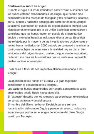 Controversia sobre su origen
Durante el siglo XIX los historiadores comenzaron a sostener que
los hunos estaban relacionados a los xiognu que habían sido
expulsados de las estepas de Mongolia y los heftalitas y kidaritas,
por su origen y haciendo analogía del posterior Imperio Mongol
se asumió que fueron un pueblo de origen altaico o mongol. Los
historiadores orientales (de la ex Unión Soviética) comenzaron a
considerar que los hunos fueron un pueblo de origen iránico
debido a monedas heftalitas utilizando idioma persa. Esta idea
fue refutada por la mayoría de las investigaciones occidentales y
no fue hasta mediados del 2000 cuando se comenzó a reavivar la
controversia, lejos de acercarse a la realidad hoy en día, si bien
la hipótesis del origen túrquico o altáico sigue siendo mayoritario,
cada vez son más los historiadores que se vuelcan a un posible
pueblo iranio o indoeuropeo.
Evidencias a favor de ser un pueblo altáico relacionado a los
xiongnu:
La aparición de los hunos en Europa y la gran migración
coincidecon la expulsión de los xiongnu .
Los calderos hunos encontrados en Hungría son similares a los
encontrados desde Rusia hasta Mongolia.
El "aspecto" descrito por los romanos parecen hacer referencia a
personas asiáticas y de piel oscura.
El nombre del último rey huno, Degizich parece ser una
romanización del nombre Diggiz y parece ser altáico, incluso se
especula que podría ser el origen del nombre del título Gengis
usado por Temuyín.
 