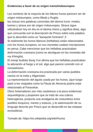 Evidencias a favor de su origen iranio/indoeuropeo
Los nombres de la mayoría de los líderes hunos parecen ser de
origen indoeuropeo, como Bleda y Rugila.
las únicas tres palabras conocidas del idioma huno: medos,
kamos y strava son de origen indoeuropeo. Strava sigue
utilizándose hoy en día en el idioma checo y significa dieta, algo
que concuerda con la descripción de Prisco sobre esta palabra,
que lo describió como un "banquete funerario".2
Si realmente los hunos blancos (heftalitas) están relacionados
con los hunos europeos, en sus monedas usaban inscripciones
en persa. Cabe mencionar que los heftalitas practicaban
deformación craneana (como se atestiguan en las monedas del
rey Khingila).
El monje budista Song Yun afirma que los heftalitas practicaban
la adoración al fuego y el sol, algo que parece coincidir con el
zoroastrismo.
La deformación craneana era practicada por varios pueblos
iranios en la India y Afganistán.
La representación del águila usada por los hunos, (que luego
pasó a los visigodos como la Fíbula de Alovera) podría estar
relacionado al Faravahar.
Otros historiadores son más cautelosos a la poca evidencias
arqueológicas y proponen que se trató de una cultura
heterogénea, producto una amalgama de costumbres entre
pueblos túrquicos, iranios y eslavos, y la satemización de su
lenguaje descrito por Prisco que se desarrolló en las estepas
eurasiáticas.
Tomado de: https://es.wikipedia.org/wiki/Hunos
 