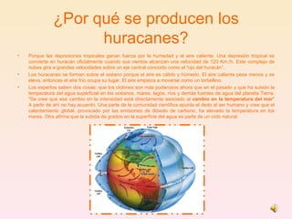 ¿Por qué se producen los huracanes? Porque las depresiones tropicales ganan fuerza por la humedad y el aire caliente. Una depresión tropical se convierte en huracán oficialmente cuando sus vientos alcanzan una velocidad de 120 Km./h. Este complejo de nubes gira a grandes velocidades sobre un eje central conocido como el “ojo del huracán”.  Los huracanes se forman sobre el océano porque el aire es cálido y húmedo. El aire caliente pesa menos y se eleva, entonces el aire frío ocupa su lugar. El aire empieza a moverse como un torbellino.  Los expertos saben dos cosas: que los ciclones son más poderosos ahora que en el pasado y que ha subido la temperatura del agua superficial en los océanos, mares, lagos, ríos y demás fuentes de agua del planeta Tierra. "Se cree que ese cambio en la intensidad está directamente asociado al  cambio en la temperatura del mar " A partir de ahí no hay acuerdo. Una parte de la comunidad científica apunta el dedo al ser humano y cree que el calentamiento global, provocado por las emisiones de dióxido de carbono, ha elevado la temperatura en los mares. Otra afirma que la subida de grados en la superficie del agua es parte de un ciclo natural. 