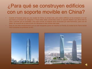 ¿Para qué se construyen edificios con un soporte movible en China? Cuando el huracán pasa por una ciudad de China, lo arrasa todo, pero estos edificios no los arrasaría a no ser que fuera un huracán de categoría 5. Pues estas están construidas sobre un soporte elástico que aferra bien la casa y permite que se tambalee. Una casa normal, al instante sería arrancada por este fenómeno, pero una de estas, se movería de un lado al otro sin elevarse lo más mínimo del suelo. Esta es una idea revolucionaria que se está barajando poner en marcha en Florida, la ciudad de la Tierra donde más huracanes se producen al año. 
